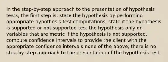 In the step-by-step approach to the presentation of hypothesis tests, the first step is: state the hypothesis by performing appropriate hypothesis test computations, state if the hypothesis is supported or not supported test the hypothesis only on variables that are metric if the hypothesis is not supported, compute confidence intervals to provide the client with the appropriate confidence intervals none of the above; there is no step-by-step approach to the presentation of the hypothesis test.