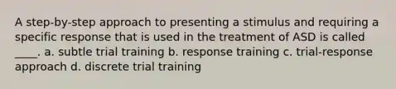 A step-by-step approach to presenting a stimulus and requiring a specific response that is used in the treatment of ASD is called ____. a. subtle trial training b. response training c. trial-response approach d. discrete trial training