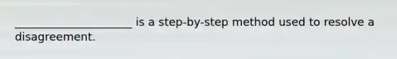 _____________________ is a step-by-step method used to resolve a disagreement.