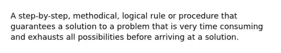 A step-by-step, methodical, logical rule or procedure that guarantees a solution to a problem that is very time consuming and exhausts all possibilities before arriving at a solution.