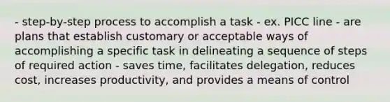 - step-by-step process to accomplish a task - ex. PICC line - are plans that establish customary or acceptable ways of accomplishing a specific task in delineating a sequence of steps of required action - saves time, facilitates delegation, reduces cost, increases productivity, and provides a means of control