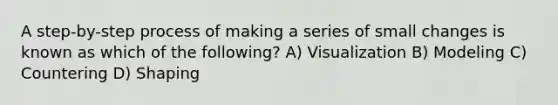 A step-by-step process of making a series of small changes is known as which of the following? A) Visualization B) Modeling C) Countering D) Shaping