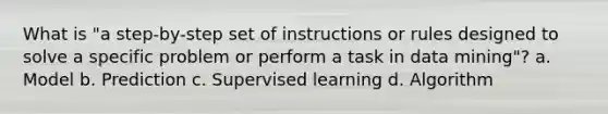 What is "a step-by-step set of instructions or rules designed to solve a specific problem or perform a task in data mining"? a. Model b. Prediction c. Supervised learning d. Algorithm