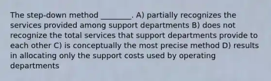 The step-down method ________. A) partially recognizes the services provided among support departments B) does not recognize the total services that support departments provide to each other C) is conceptually the most precise method D) results in allocating only the support costs used by operating departments