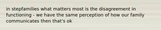 in stepfamilies what matters most is the disagreement in functioning - we have the same perception of how our family communicates then that's ok