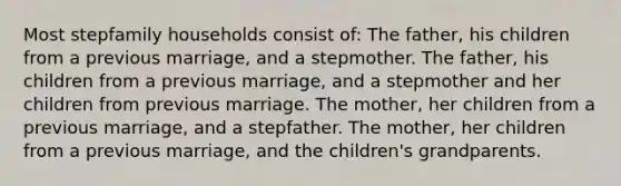 Most stepfamily households consist of: The father, his children from a previous marriage, and a stepmother. The father, his children from a previous marriage, and a stepmother and her children from previous marriage. The mother, her children from a previous marriage, and a stepfather. The mother, her children from a previous marriage, and the children's grandparents.