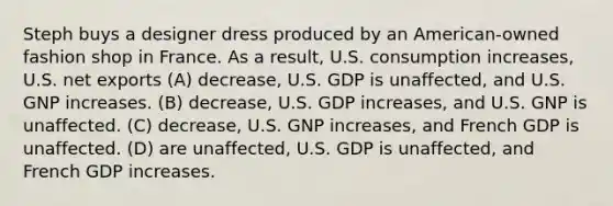 Steph buys a designer dress produced by an American-owned fashion shop in France. As a result, U.S. consumption increases, U.S. net exports (A) decrease, U.S. GDP is unaffected, and U.S. GNP increases. (B) decrease, U.S. GDP increases, and U.S. GNP is unaffected. (C) decrease, U.S. GNP increases, and French GDP is unaffected. (D) are unaffected, U.S. GDP is unaffected, and French GDP increases.