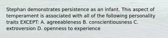 Stephan demonstrates persistence as an infant. This aspect of temperament is associated with all of the following personality traits EXCEPT: A. agreeableness B. conscientiousness C. extroversion D. openness to experience