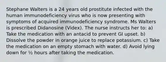 Stephane Walters is a 24 years old prostitute infected with the human immunodeficiency virus who is now presenting with symptoms of acquired immunodeficiency syndrome. Ms Walters is prescribed Didanosine (Videx). The nurse instructs her to: a) Take the medication with an antacid to prevent GI upset. b) Dissolve the powder in orange juice to replace potassium. c) Take the medication on an empty stomach with water. d) Avoid lying down for ½ hours after taking the medication.