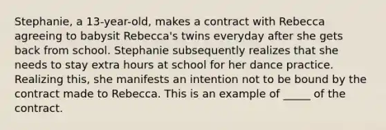 Stephanie, a 13-year-old, makes a contract with Rebecca agreeing to babysit Rebecca's twins everyday after she gets back from school. Stephanie subsequently realizes that she needs to stay extra hours at school for her dance practice. Realizing this, she manifests an intention not to be bound by the contract made to Rebecca. This is an example of _____ of the contract.