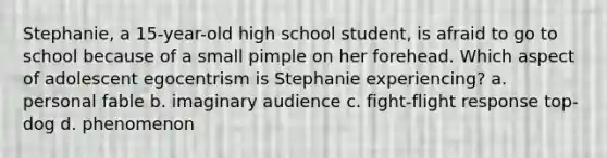 Stephanie, a 15-year-old high school student, is afraid to go to school because of a small pimple on her forehead. Which aspect of adolescent egocentrism is Stephanie experiencing? a. personal fable b. imaginary audience c. fight-flight response top-dog d. phenomenon