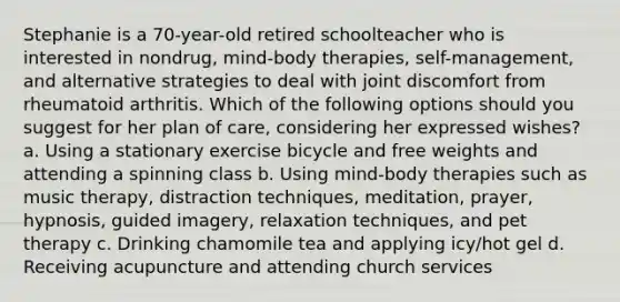 Stephanie is a 70-year-old retired schoolteacher who is interested in nondrug, mind-body therapies, self-management, and alternative strategies to deal with joint discomfort from rheumatoid arthritis. Which of the following options should you suggest for her plan of care, considering her expressed wishes? a. Using a stationary exercise bicycle and free weights and attending a spinning class b. Using mind-body therapies such as music therapy, distraction techniques, meditation, prayer, hypnosis, guided imagery, relaxation techniques, and pet therapy c. Drinking chamomile tea and applying icy/hot gel d. Receiving acupuncture and attending church services