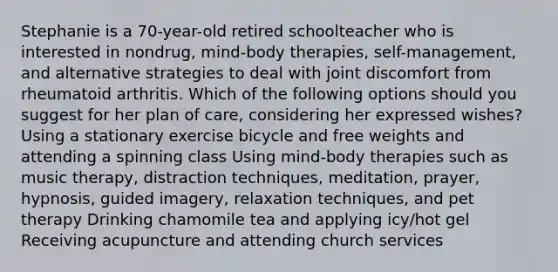 Stephanie is a 70-year-old retired schoolteacher who is interested in nondrug, mind-body therapies, self-management, and alternative strategies to deal with joint discomfort from rheumatoid arthritis. Which of the following options should you suggest for her plan of care, considering her expressed wishes? Using a stationary exercise bicycle and free weights and attending a spinning class Using mind-body therapies such as music therapy, distraction techniques, meditation, prayer, hypnosis, guided imagery, relaxation techniques, and pet therapy Drinking chamomile tea and applying icy/hot gel Receiving acupuncture and attending church services