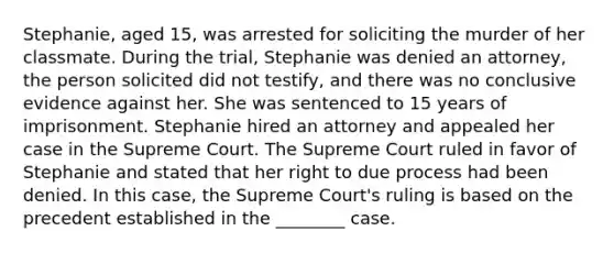 Stephanie, aged 15, was arrested for soliciting the murder of her classmate. During the trial, Stephanie was denied an attorney, the person solicited did not testify, and there was no conclusive evidence against her. She was sentenced to 15 years of imprisonment. Stephanie hired an attorney and appealed her case in the Supreme Court. The Supreme Court ruled in favor of Stephanie and stated that her right to due process had been denied. In this case, the Supreme Court's ruling is based on the precedent established in the ________ case.