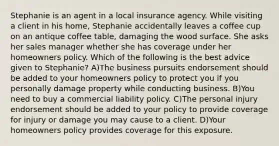 Stephanie is an agent in a local insurance agency. While visiting a client in his home, Stephanie accidentally leaves a coffee cup on an antique coffee table, damaging the wood surface. She asks her sales manager whether she has coverage under her homeowners policy. Which of the following is the best advice given to Stephanie? A)The business pursuits endorsement should be added to your homeowners policy to protect you if you personally damage property while conducting business. B)You need to buy a commercial liability policy. C)The personal injury endorsement should be added to your policy to provide coverage for injury or damage you may cause to a client. D)Your homeowners policy provides coverage for this exposure.