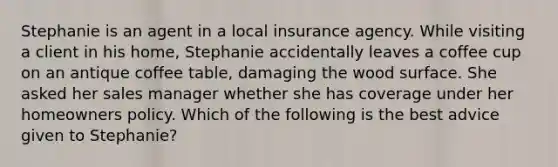 Stephanie is an agent in a local insurance agency. While visiting a client in his home, Stephanie accidentally leaves a coffee cup on an antique coffee table, damaging the wood surface. She asked her sales manager whether she has coverage under her homeowners policy. Which of the following is the best advice given to Stephanie?