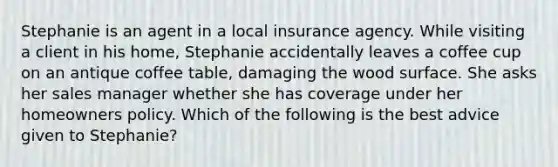 Stephanie is an agent in a local insurance agency. While visiting a client in his home, Stephanie accidentally leaves a coffee cup on an antique coffee table, damaging the wood surface. She asks her sales manager whether she has coverage under her homeowners policy. Which of the following is the best advice given to Stephanie?