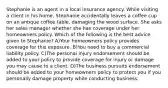 Stephanie is an agent in a local insurance agency. While visiting a client in his home, Stephanie accidentally leaves a coffee cup on an antique coffee table, damaging the wood surface. She asks her sales manager whether she has coverage under her homeowners policy. Which of the following is the best advice given to Stephanie? A)Your homeowners policy provides coverage for this exposure. B)You need to buy a commercial liability policy. C)The personal injury endorsement should be added to your policy to provide coverage for injury or damage you may cause to a client. D)The business pursuits endorsement should be added to your homeowners policy to protect you if you personally damage property while conducting business.