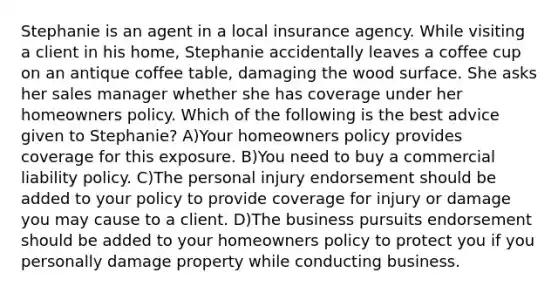 Stephanie is an agent in a local insurance agency. While visiting a client in his home, Stephanie accidentally leaves a coffee cup on an antique coffee table, damaging the wood surface. She asks her sales manager whether she has coverage under her homeowners policy. Which of the following is the best advice given to Stephanie? A)Your homeowners policy provides coverage for this exposure. B)You need to buy a commercial liability policy. C)The personal injury endorsement should be added to your policy to provide coverage for injury or damage you may cause to a client. D)The business pursuits endorsement should be added to your homeowners policy to protect you if you personally damage property while conducting business.