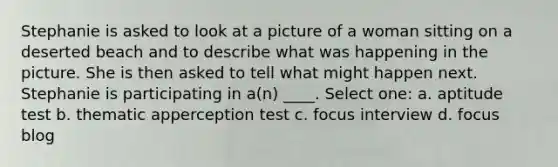 Stephanie is asked to look at a picture of a woman sitting on a deserted beach and to describe what was happening in the picture. She is then asked to tell what might happen next. Stephanie is participating in a(n) ____.​ Select one: a. ​aptitude test b. ​thematic apperception test c. ​focus interview d. ​focus blog