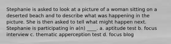 Stephanie is asked to look at a picture of a woman sitting on a deserted beach and to describe what was happening in the picture. She is then asked to tell what might happen next. Stephanie is participating in a(n) ____. a. aptitude test b. focus interview c. thematic apperception test d. focus blog