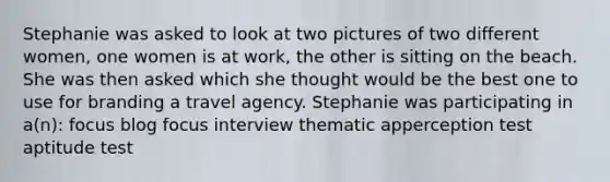 Stephanie was asked to look at two pictures of two different women, one women is at work, the other is sitting on the beach. She was then asked which she thought would be the best one to use for branding a travel agency. Stephanie was participating in a(n): focus blog focus interview thematic apperception test aptitude test