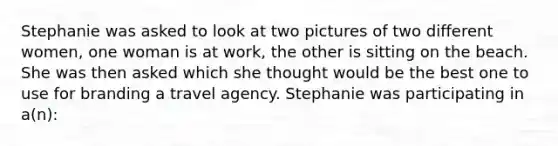 Stephanie was asked to look at two pictures of two different women, one woman is at work, the other is sitting on the beach. She was then asked which she thought would be the best one to use for branding a travel agency. Stephanie was participating in a(n):