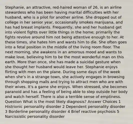 Stephanie, an attractive, red-haired woman of 26, is an airline stewardess who has been having marital difficulties with her husband, who is a pilot for another airline. She dropped out of college in her senior year, occasionally smokes marijuana, and has had breast implants. Frequently, she and her husband get into violent fights over little things in the home; primarily the fights revolve around him not being attentive enough to her. At these times, she hates him and wants him to die. She often goes into a fetal position in the middle of the living room floor. The next morning, she awakens in an amorous mood and wants to make love, believing him to be the most wonderful man on this earth. More than once, she has made a suicidal gesture when she thought her husband would leave her. Stephanie enjoys flirting with men on the plane. During some days of the week when she's in a strange town, she actively engages in browsing through shopping malls and trying to attract men who are with their wives. It's a game she enjoys. When stressed, she becomes paranoid and has a feeling of being able to step outside her body and watch herself. There is also a terrible sense of emptiness. Question What is the most likely diagnosis? Answer Choices 1 Histrionic personality disorder 2 Dependent personality disorder 3 Borderline personality disorder 4 Brief reactive psychosis 5 Narcissistic personality disorder