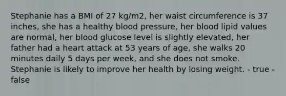 Stephanie has a BMI of 27 kg/m2, her waist circumference is 37 inches, she has a healthy blood pressure, her blood lipid values are normal, her blood glucose level is slightly elevated, her father had a heart attack at 53 years of age, she walks 20 minutes daily 5 days per week, and she does not smoke. Stephanie is likely to improve her health by losing weight. - true - false