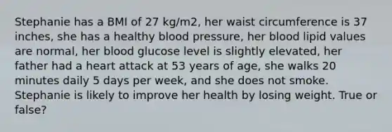 Stephanie has a BMI of 27 kg/m2, her waist circumference is 37 inches, she has a healthy blood pressure, her blood lipid values are normal, her blood glucose level is slightly elevated, her father had a heart attack at 53 years of age, she walks 20 minutes daily 5 days per week, and she does not smoke. Stephanie is likely to improve her health by losing weight. True or false?