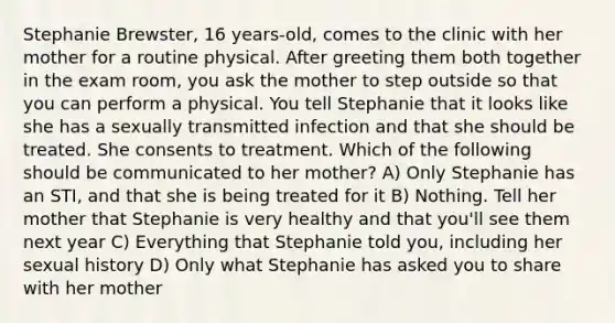 Stephanie Brewster, 16 years-old, comes to the clinic with her mother for a routine physical. After greeting them both together in the exam room, you ask the mother to step outside so that you can perform a physical. You tell Stephanie that it looks like she has a sexually transmitted infection and that she should be treated. She consents to treatment. Which of the following should be communicated to her mother? A) Only Stephanie has an STI, and that she is being treated for it B) Nothing. Tell her mother that Stephanie is very healthy and that you'll see them next year C) Everything that Stephanie told you, including her sexual history D) Only what Stephanie has asked you to share with her mother
