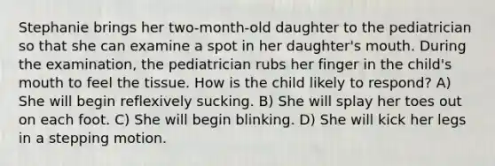 Stephanie brings her two-month-old daughter to the pediatrician so that she can examine a spot in her daughter's mouth. During the examination, the pediatrician rubs her finger in the child's mouth to feel the tissue. How is the child likely to respond? A) She will begin reflexively sucking. B) She will splay her toes out on each foot. C) She will begin blinking. D) She will kick her legs in a stepping motion.