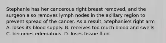 Stephanie has her cancerous right breast removed, and the surgeon also removes lymph nodes in the axillary region to prevent spread of the cancer. As a result, Stephanie's right arm A. loses its blood supply. B. receives too much blood and swells. C. becomes edematous. D. loses tissue fluid.