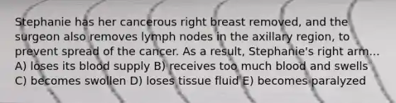 Stephanie has her cancerous right breast removed, and the surgeon also removes lymph nodes in the axillary region, to prevent spread of the cancer. As a result, Stephanie's right arm... A) loses its blood supply B) receives too much blood and swells C) becomes swollen D) loses tissue fluid E) becomes paralyzed