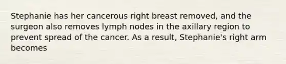 Stephanie has her cancerous right breast removed, and the surgeon also removes lymph nodes in the axillary region to prevent spread of the cancer. As a result, Stephanie's right arm becomes