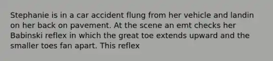 Stephanie is in a car accident flung from her vehicle and landin on her back on pavement. At the scene an emt checks her Babinski reflex in which the great toe extends upward and the smaller toes fan apart. This reflex