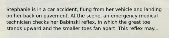 Stephanie is in a car accident, flung from her vehicle and landing on her back on pavement. At the scene, an emergency medical technician checks her Babinski reflex, in which the great toe stands upward and the smaller toes fan apart. This reflex may...