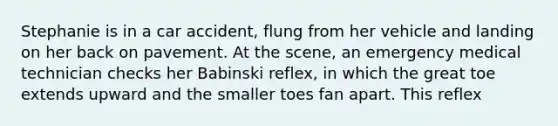 Stephanie is in a car accident, flung from her vehicle and landing on her back on pavement. At the scene, an emergency medical technician checks her Babinski reflex, in which the great toe extends upward and the smaller toes fan apart. This reflex