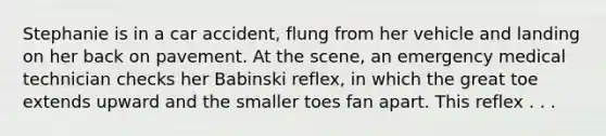 Stephanie is in a car accident, flung from her vehicle and landing on her back on pavement. At the scene, an emergency medical technician checks her Babinski reflex, in which the great toe extends upward and the smaller toes fan apart. This reflex . . .