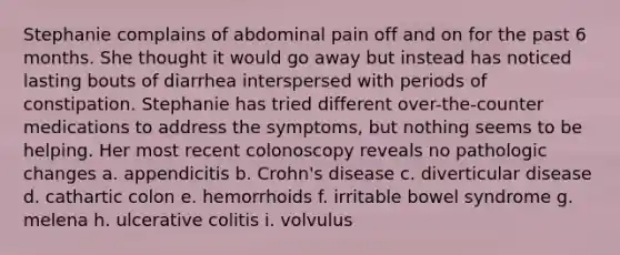 Stephanie complains of abdominal pain off and on for the past 6 months. She thought it would go away but instead has noticed lasting bouts of diarrhea interspersed with periods of constipation. Stephanie has tried different over-the-counter medications to address the symptoms, but nothing seems to be helping. Her most recent colonoscopy reveals no pathologic changes a. appendicitis b. Crohn's disease c. diverticular disease d. cathartic colon e. hemorrhoids f. irritable bowel syndrome g. melena h. ulcerative colitis i. volvulus