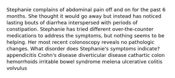 Stephanie complains of abdominal pain off and on for the past 6 months. She thought it would go away but instead has noticed lasting bouts of diarrhea interspersed with periods of constipation. Stephanie has tried different over-the-counter medications to address the symptoms, but nothing seems to be helping. Her most recent colonoscopy reveals no pathologic changes. What disorder does Stephanie's symptoms indicate? appendicitis Crohn's disease diverticular disease cathartic colon hemorrhoids irritable bowel syndrome melena ulcerative colitis volvulus