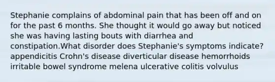 Stephanie complains of abdominal pain that has been off and on for the past 6 months. She thought it would go away but noticed she was having lasting bouts with diarrhea and constipation.What disorder does Stephanie's symptoms indicate? appendicitis Crohn's disease diverticular disease hemorrhoids irritable bowel syndrome melena ulcerative colitis volvulus