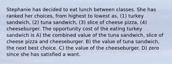 Stephanie has decided to eat lunch between classes. She has ranked her choices, from highest to lowest as, (1) turkey sandwich, (2) tuna sandwich, (3) slice of cheese pizza, (4) cheeseburger. The opportunity cost of the eating turkey sandwich is A) the combined value of the tuna sandwich, slice of cheese pizza and cheeseburger. B) the value of tuna sandwich, the next best choice. C) the value of the cheeseburger. D) zero since she has satisfied a want.