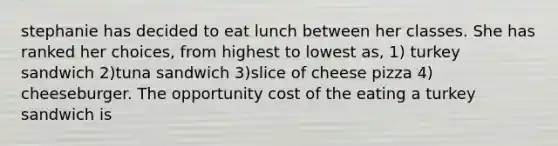 stephanie has decided to eat lunch between her classes. She has ranked her choices, from highest to lowest as, 1) turkey sandwich 2)tuna sandwich 3)slice of cheese pizza 4) cheeseburger. The opportunity cost of the eating a turkey sandwich is