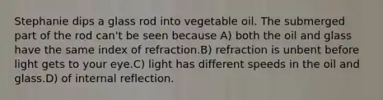 Stephanie dips a glass rod into vegetable oil. The submerged part of the rod can't be seen because A) both the oil and glass have the same index of refraction.B) refraction is unbent before light gets to your eye.C) light has different speeds in the oil and glass.D) of internal reflection.