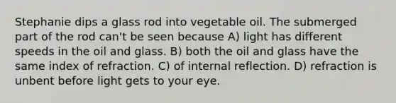 Stephanie dips a glass rod into vegetable oil. The submerged part of the rod can't be seen because A) light has different speeds in the oil and glass. B) both the oil and glass have the same index of refraction. C) of internal reflection. D) refraction is unbent before light gets to your eye.