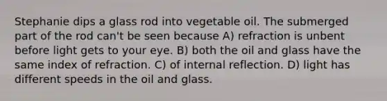 Stephanie dips a glass rod into vegetable oil. The submerged part of the rod can't be seen because A) refraction is unbent before light gets to your eye. B) both the oil and glass have the same index of refraction. C) of internal reflection. D) light has different speeds in the oil and glass.