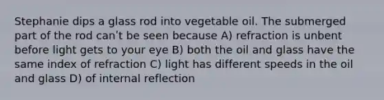 Stephanie dips a glass rod into vegetable oil. The submerged part of the rod canʹt be seen because A) refraction is unbent before light gets to your eye B) both the oil and glass have the same index of refraction C) light has different speeds in the oil and glass D) of internal reflection