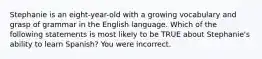 Stephanie is an eight-year-old with a growing vocabulary and grasp of grammar in the English language. Which of the following statements is most likely to be TRUE about Stephanie's ability to learn Spanish? You were incorrect.