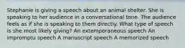 Stephanie is giving a speech about an animal shelter. She is speaking to her audience in a conversational tone. The audience feels as if she is speaking to them directly. What type of speech is she most likely giving? An extemporaneous speech An impromptu speech A manuscript speech A memorized speech